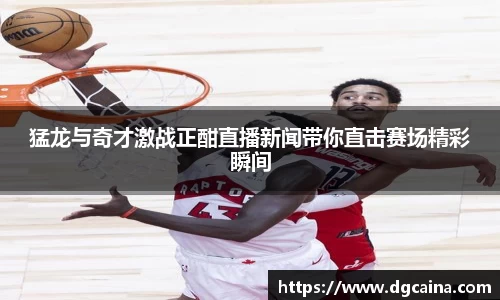猛龙与奇才激战正酣直播新闻带你直击赛场精彩瞬间